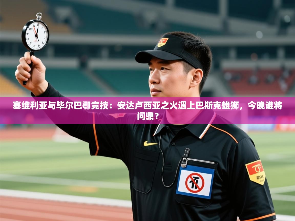 塞维利亚与毕尔巴鄂竞技：安达卢西亚之火遇上巴斯克雄狮，今晚谁将问鼎？